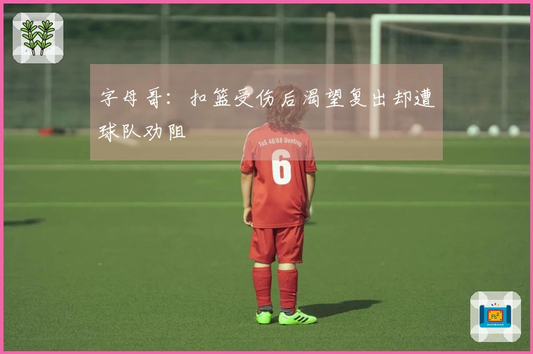 字母哥：扣篮受伤后渴望复出却遭球队劝阻
