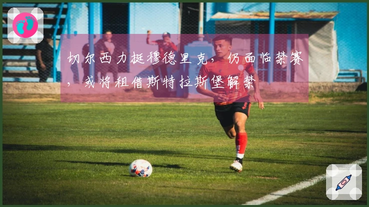 切尔西力挺穆德里克，仍面临禁赛，或将租借斯特拉斯堡解禁