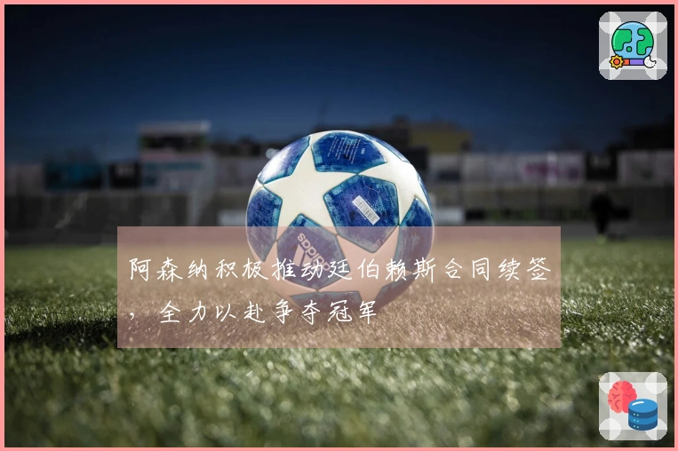 阿森纳积极推动廷伯赖斯合同续签，全力以赴争夺冠军