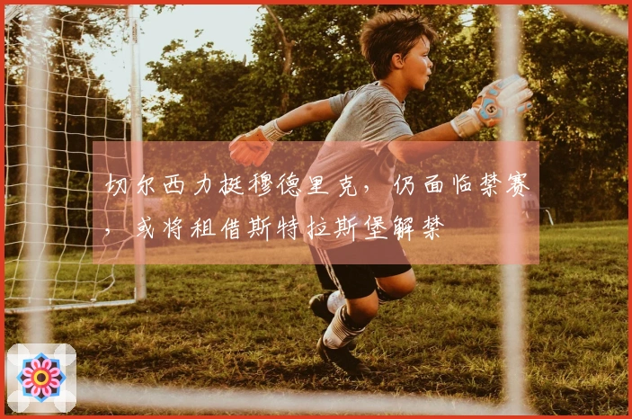 切尔西力挺穆德里克，仍面临禁赛，或将租借斯特拉斯堡解禁