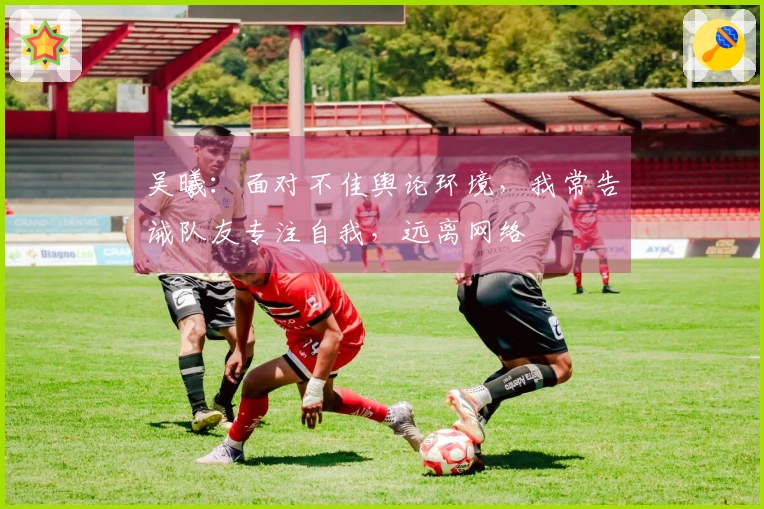 吴曦：面对不佳舆论环境，我常告诫队友专注自我，远离网络