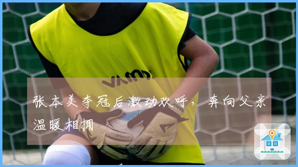 张本美夺冠后激动欢呼，奔向父亲温暖相拥