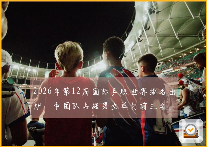 2026年第12周国际乒联世界排名出炉，中国队占据男女单打前三名