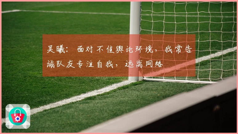 吴曦：面对不佳舆论环境，我常告诫队友专注自我，远离网络
