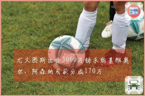 尤文图斯出价3000万镑求购基维奥尔，阿森纳或获分成170万