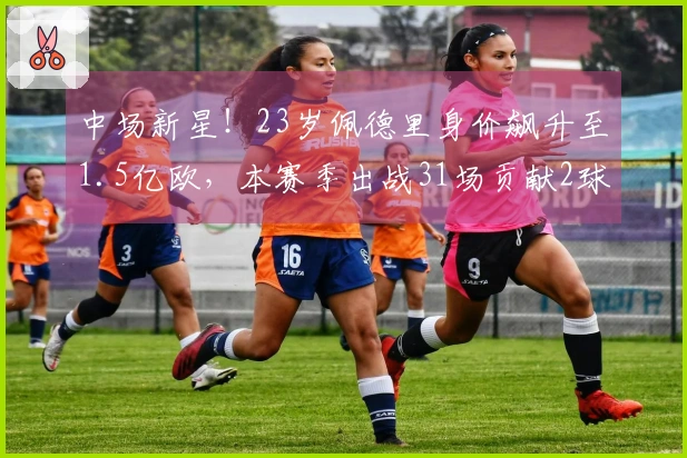 中场新星！23岁佩德里身价飙升至1.5亿欧，本赛季出战31场贡献2球10助